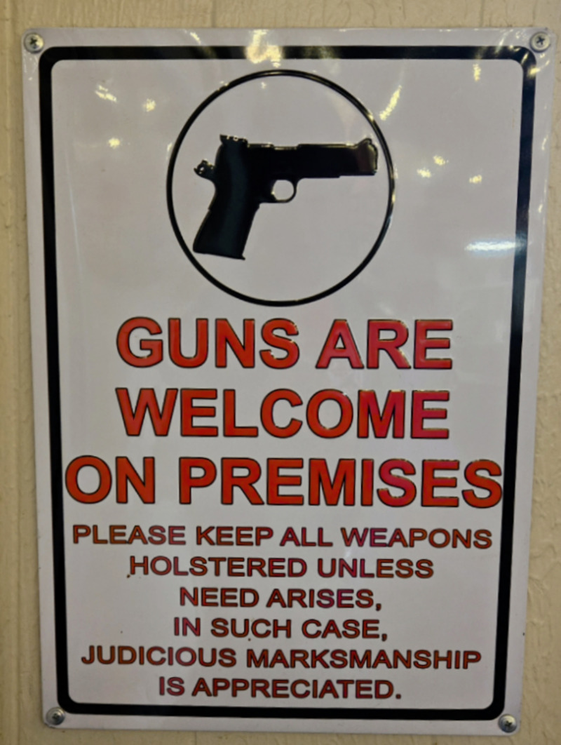 Sign at the restaurant where Lois and the ladies had lunch: Guns are Welcome on Premises / Please keep all Weapons Holstered unless need arises, in such case, judicious marksmanship is appreciated.